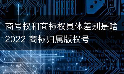 商号权和商标权具体差别是啥2022 商标归属版权号