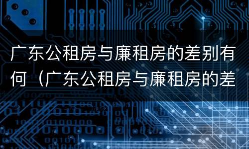 广东公租房与廉租房的差别有何（广东公租房与廉租房的差别有何区别）