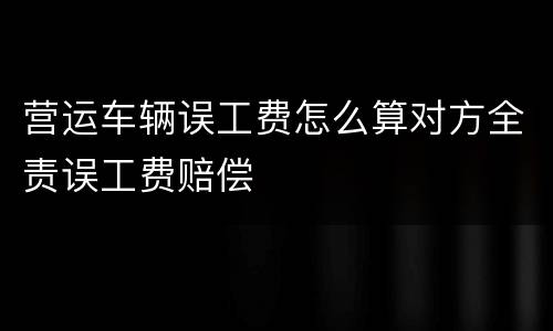 营运车辆误工费怎么算对方全责误工费赔偿