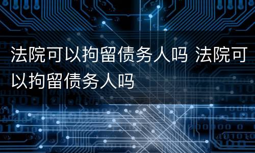 法院可以拘留债务人吗 法院可以拘留债务人吗