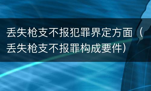 丢失枪支不报犯罪界定方面（丢失枪支不报罪构成要件）