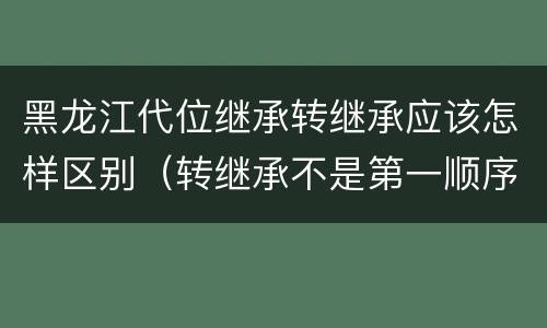 黑龙江代位继承转继承应该怎样区别（转继承不是第一顺序继承吗）