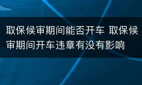 取保候审期间能否开车 取保候审期间开车违章有没有影响