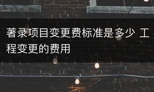 著录项目变更费标准是多少 工程变更的费用