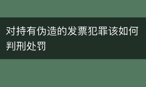 对持有伪造的发票犯罪该如何判刑处罚