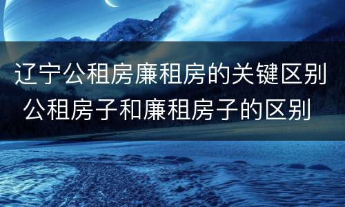 辽宁公租房廉租房的关键区别 公租房子和廉租房子的区别