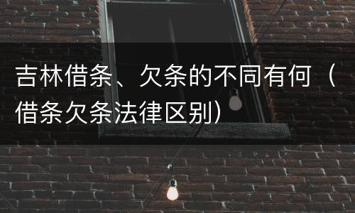 吉林借条、欠条的不同有何（借条欠条法律区别）