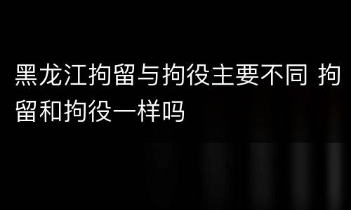 黑龙江拘留与拘役主要不同 拘留和拘役一样吗