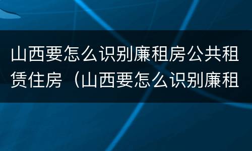 山西要怎么识别廉租房公共租赁住房（山西要怎么识别廉租房公共租赁住房呢）