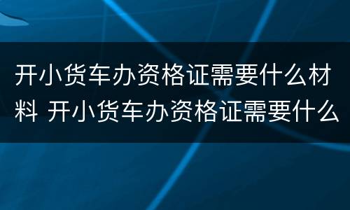 开小货车办资格证需要什么材料 开小货车办资格证需要什么材料和手续