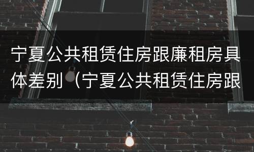 宁夏公共租赁住房跟廉租房具体差别（宁夏公共租赁住房跟廉租房具体差别在哪）