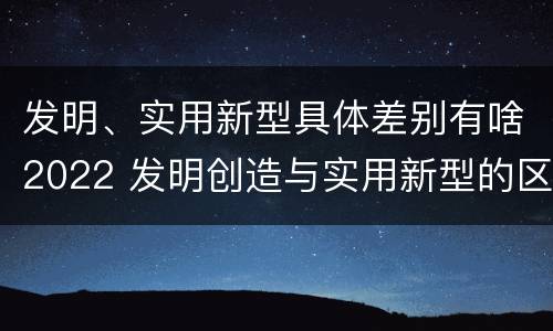 发明、实用新型具体差别有啥2022 发明创造与实用新型的区别