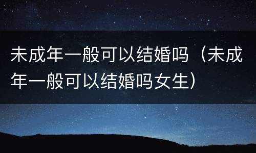 未成年一般可以结婚吗（未成年一般可以结婚吗女生）
