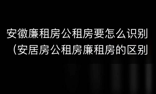 安徽廉租房公租房要怎么识别（安居房公租房廉租房的区别）