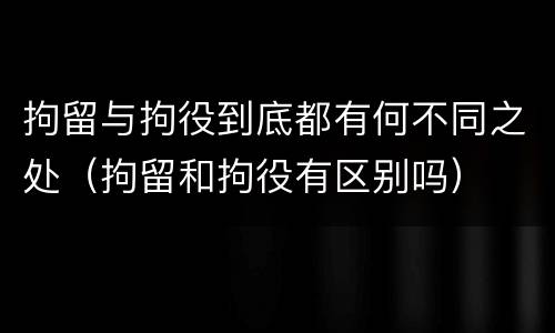 拘留与拘役到底都有何不同之处（拘留和拘役有区别吗）