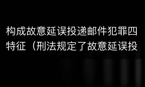 构成故意延误投递邮件犯罪四特征（刑法规定了故意延误投递邮件罪）