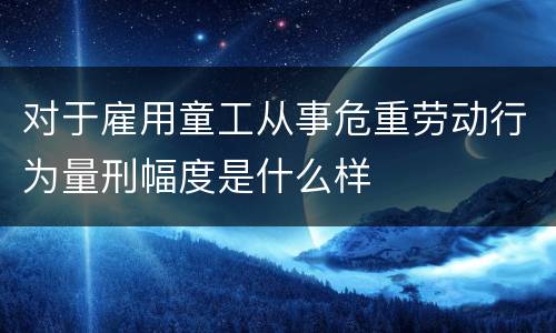 对于雇用童工从事危重劳动行为量刑幅度是什么样