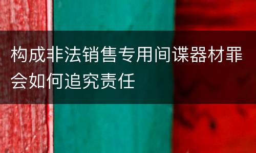 构成非法销售专用间谍器材罪会如何追究责任