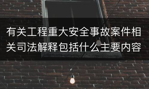 有关工程重大安全事故案件相关司法解释包括什么主要内容