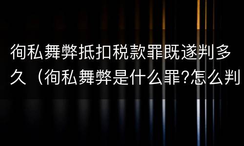 徇私舞弊抵扣税款罪既遂判多久（徇私舞弊是什么罪?怎么判?）