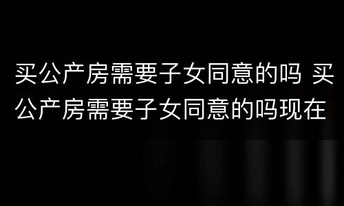 买公产房需要子女同意的吗 买公产房需要子女同意的吗现在