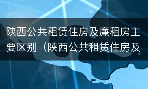 陕西公共租赁住房及廉租房主要区别（陕西公共租赁住房及廉租房主要区别在于）