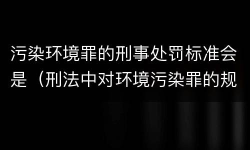 污染环境罪的刑事处罚标准会是（刑法中对环境污染罪的规定）