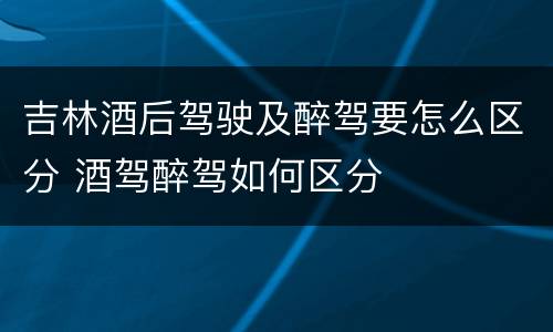 吉林酒后驾驶及醉驾要怎么区分 酒驾醉驾如何区分