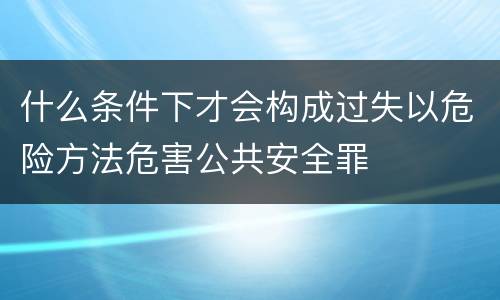 什么条件下才会构成过失以危险方法危害公共安全罪