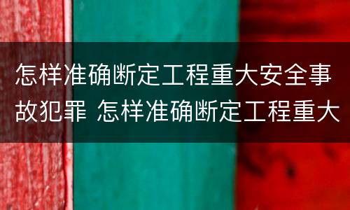 怎样准确断定工程重大安全事故犯罪 怎样准确断定工程重大安全事故犯罪责任