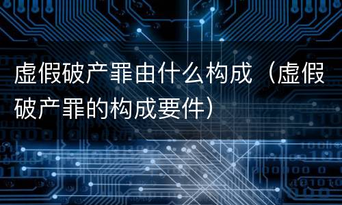 虚假破产罪由什么构成（虚假破产罪的构成要件）