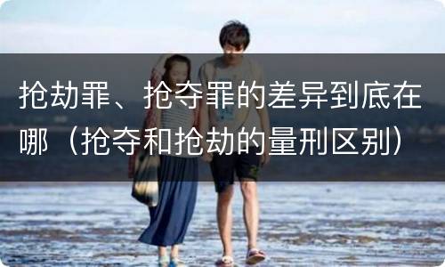 抢劫罪、抢夺罪的差异到底在哪（抢夺和抢劫的量刑区别）