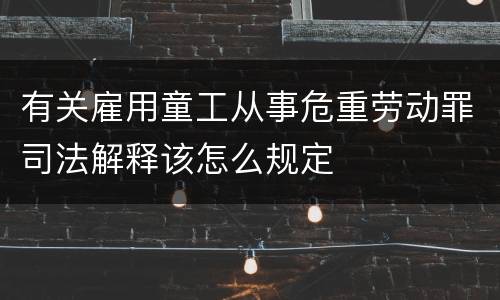 有关雇用童工从事危重劳动罪司法解释该怎么规定
