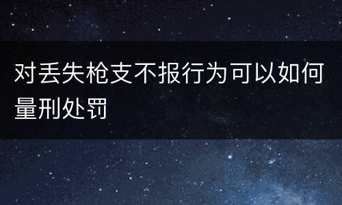 对丢失枪支不报行为可以如何量刑处罚