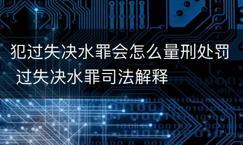 犯过失决水罪会怎么量刑处罚 过失决水罪司法解释