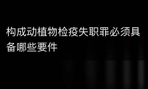 构成动植物检疫失职罪必须具备哪些要件