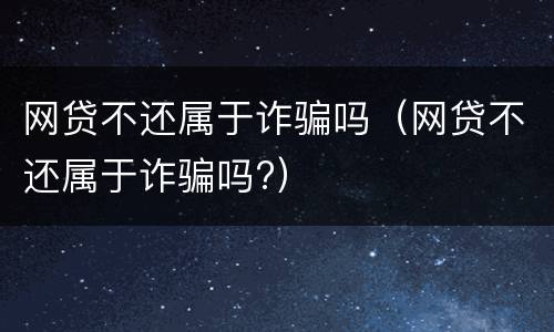 网贷不还属于诈骗吗（网贷不还属于诈骗吗?）