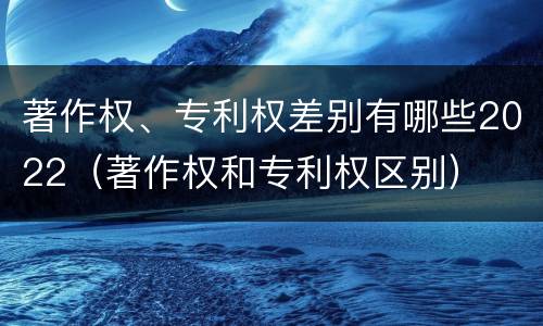 著作权、专利权差别有哪些2022（著作权和专利权区别）