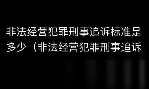 非法经营犯罪刑事追诉标准是多少（非法经营犯罪刑事追诉标准是多少年）