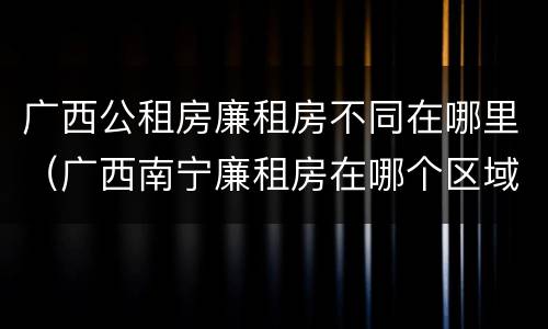 广西公租房廉租房不同在哪里（广西南宁廉租房在哪个区域）