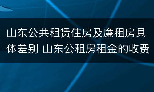 山东公共租赁住房及廉租房具体差别 山东公租房租金的收费标准