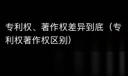 专利权、著作权差异到底（专利权著作权区别）
