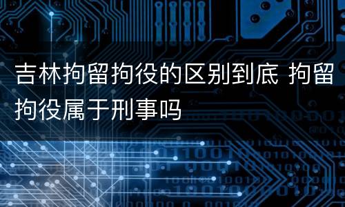 吉林拘留拘役的区别到底 拘留拘役属于刑事吗