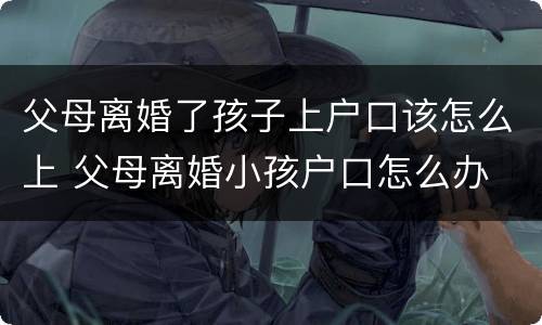 父母离婚了孩子上户口该怎么上 父母离婚小孩户口怎么办