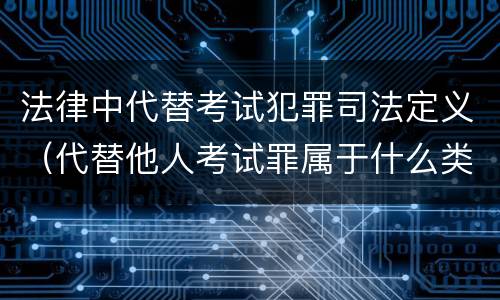 法律中代替考试犯罪司法定义（代替他人考试罪属于什么类犯罪）