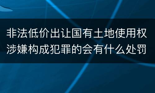 非法低价出让国有土地使用权涉嫌构成犯罪的会有什么处罚