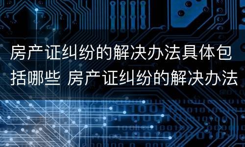 房产证纠纷的解决办法具体包括哪些 房产证纠纷的解决办法具体包括哪些内容