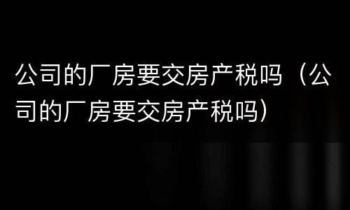 公司的厂房要交房产税吗（公司的厂房要交房产税吗）