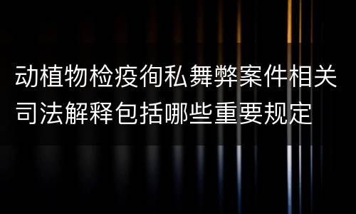 动植物检疫徇私舞弊案件相关司法解释包括哪些重要规定