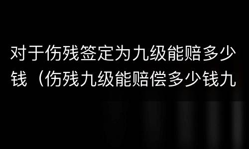 对于伤残签定为九级能赔多少钱（伤残九级能赔偿多少钱九级伤残）